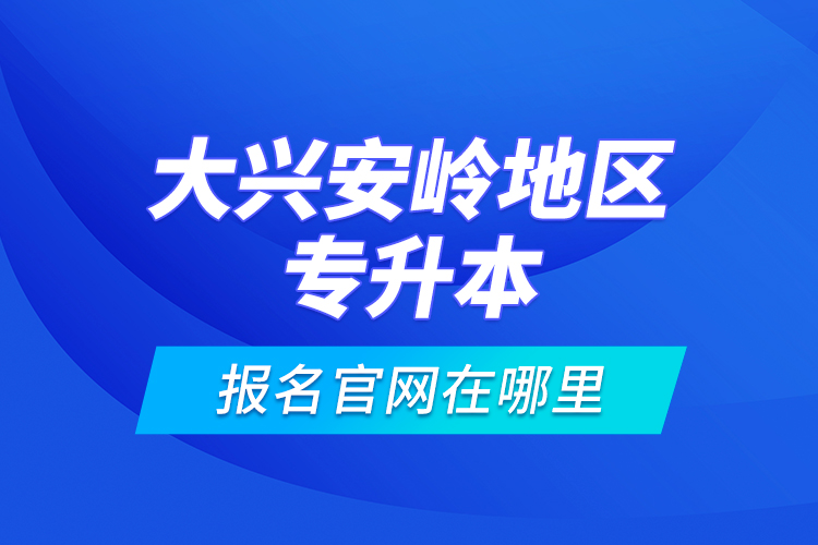 大興安嶺地區(qū)專升本報名官網(wǎng)在哪里？