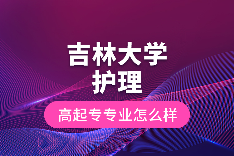 吉林大學(xué)護(hù)理高起專專業(yè)怎么樣？