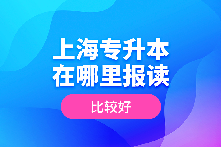 上海專升本在哪里報(bào)讀比較好？