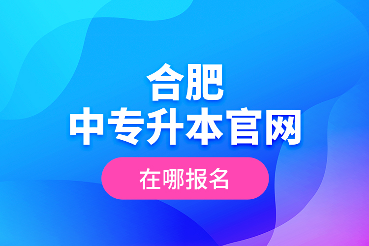 合肥中專升本官網(wǎng)，在哪報名？