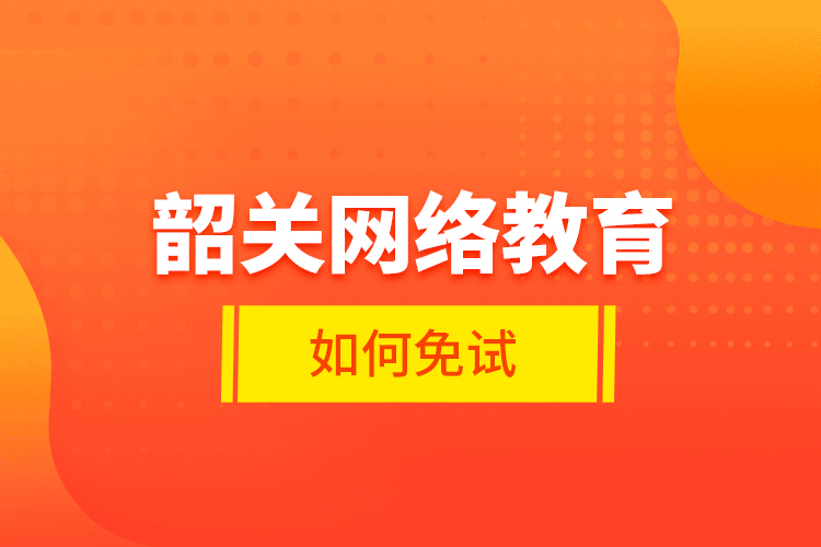 韶關(guān)網(wǎng)絡教育如何免試？