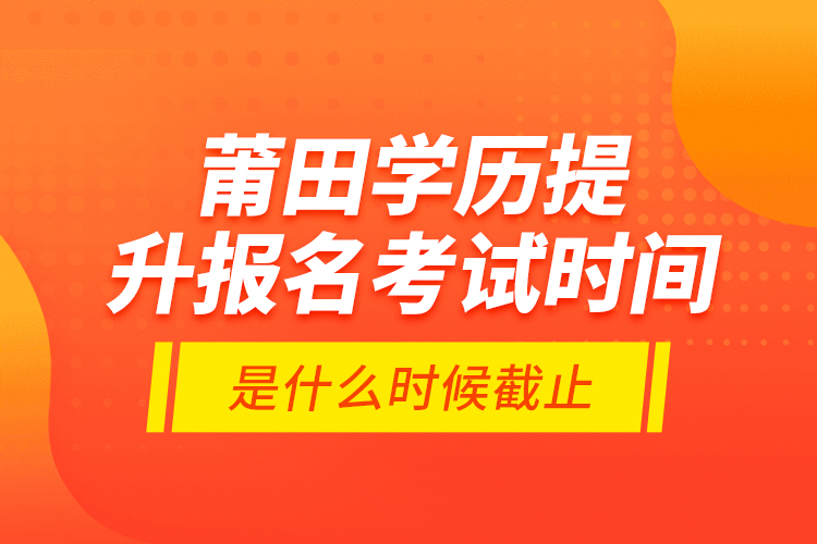莆田學(xué)歷提升報(bào)名考試時(shí)間是什么時(shí)候截止？