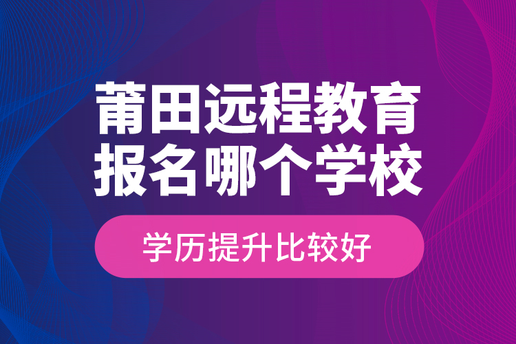 莆田遠程教育報名哪個學校學歷提升比較好？