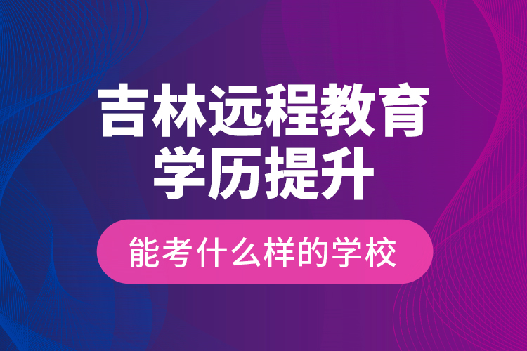 吉林遠程教育學(xué)歷提升能考什么樣的學(xué)校？