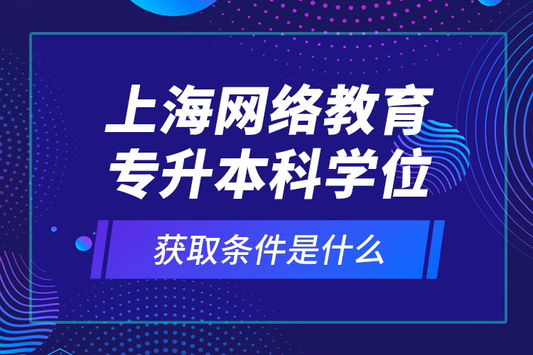 上海網(wǎng)絡教育專升本科學位獲取條件是什么？