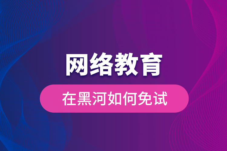 網(wǎng)絡教育在黑河如何免試？