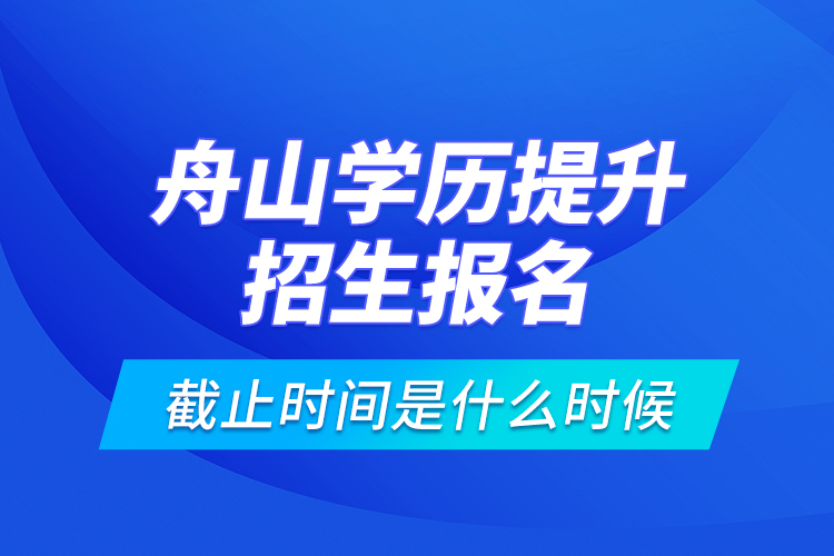 舟山學(xué)歷提升招生報(bào)名截止時(shí)間是什么時(shí)候？