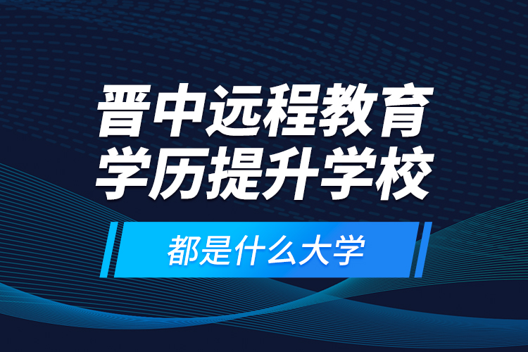 晉中遠(yuǎn)程教育學(xué)歷提升學(xué)校都是什么大學(xué)？