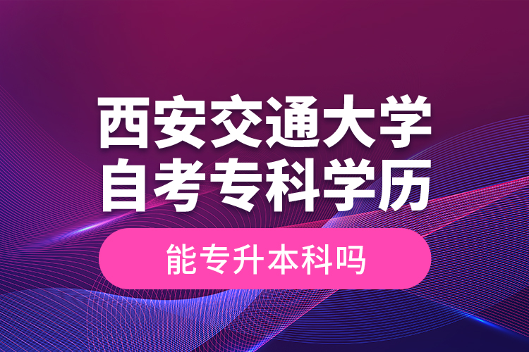 ?西安交通大學自考?？茖W歷能專升本科嗎？
