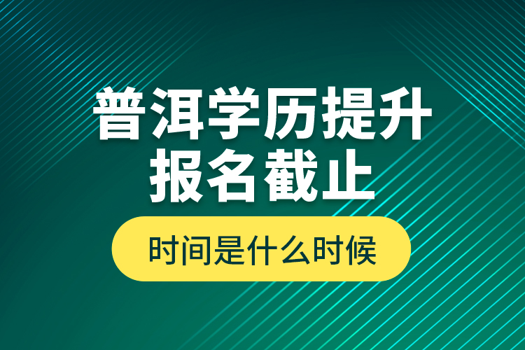 普洱學歷提升報名截止時間是什么時候？
