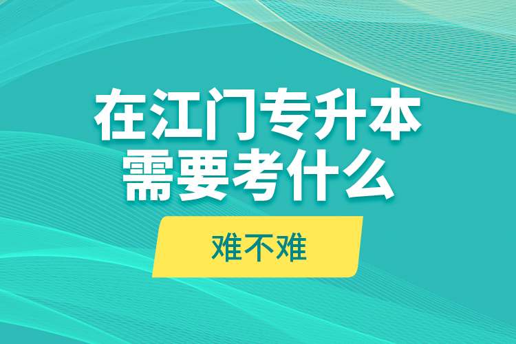 在江門專升本需要考什么？難不難？
