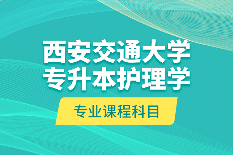 西安交通大學(xué)專升本護理學(xué)專業(yè)課程科目